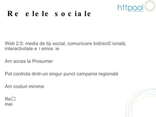 Rețelele  sociale    Web 2.0: media de tip social, comunicare bidirecțională, interactivitate și emoție  Am acces la Prosumer Pot controla dintr-un singur punct campania regională Am costuri minime Rețelele sociale îmi facilitează accesul în casele consumatorilor mei 