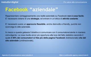 instudio+digital

Più valore alla comunicazione

Facebook “aziendale”
Rappresentare vantaggiosamente una realtà aziendale su Facebook non è cosa facile.
E’ necessario dotarsi di una strategia, ed entrare in un’ottica di attività costante.
E’ necessario avere un approccio flessibile, anche disinvolto e friendly, purché non
sconvolga lo stile aziendale.
In mezzo a questa galassia l’obiettivo è comunicare con il consumatore/utente in maniera
coinvolgente. La cosa risulta ancor più opportuna alla luce del fatto statistico secondo il
quale il 50% dei consumatori si fida più della pagina Facebook (bidirezionale) che del
sito aziendale (unidirezionale).

Agenzia di comunicazione www.instudio.it

Web e multimedia agency www.d-com.it

 