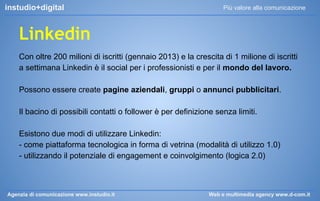 instudio+digital

Più valore alla comunicazione

Linkedin
Con oltre 200 milioni di iscritti (gennaio 2013) e la crescita di 1 milione di iscritti
a settimana Linkedin è il social per i professionisti e per il mondo del lavoro.
Possono essere create pagine aziendali, gruppi o annunci pubblicitari.
Il bacino di possibili contatti o follower è per definizione senza limiti.
Esistono due modi di utilizzare Linkedin:
- come piattaforma tecnologica in forma di vetrina (modalità di utilizzo 1.0)
- utilizzando il potenziale di engagement e coinvolgimento (logica 2.0)

Agenzia di comunicazione www.instudio.it

Web e multimedia agency www.d-com.it

 
