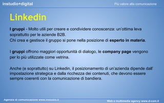 instudio+digital

Più valore alla comunicazione

Linkedin
I gruppi - Molto utili per creare e condividere conoscenza: un’ottima leva
soprattutto per le aziende B2B.
Chi crea e gestisce il gruppo si pone nella posizione di esperto in materia.
I gruppi offrono maggiori opportunità di dialogo, le company page vengono
per lo più utilizzate come vetrina.
Anche (e soprattutto) su Linkedin, il posizionamento di un’azienda dipende dall’
impostazione strategica e dalla ricchezza dei contenuti, che devono essere
sempre coerenti con la comunicazione di bandiera.

Agenzia di comunicazione www.instudio.it

Web e multimedia agency www.d-com.it

 