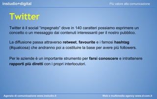 instudio+digital

Più valore alla comunicazione

Twitter
Twitter è il social “impegnato” dove in 140 caratteri possiamo esprimere un
concetto o un messaggio dai contenuti interessanti per il nostro pubblico.
La diffusione passa attraverso retweet, favourite e i famosi hashtag
(#qualcosa) che andranno poi a costituire la base per avere più followers.
Per le aziende è un importante strumento per farsi conoscere e intrattenere
rapporti più diretti con i propri interlocutori.

Agenzia di comunicazione www.instudio.it

Web e multimedia agency www.d-com.it

 