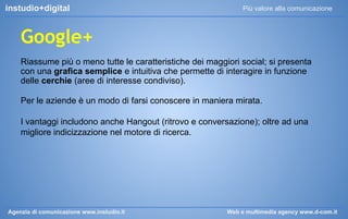 instudio+digital

Più valore alla comunicazione

Google+
Riassume più o meno tutte le caratteristiche dei maggiori social; si presenta
con una grafica semplice e intuitiva che permette di interagire in funzione
delle cerchie (aree di interesse condiviso).
Per le aziende è un modo di farsi conoscere in maniera mirata.
I vantaggi includono anche Hangout (ritrovo e conversazione); oltre ad una
migliore indicizzazione nel motore di ricerca.

Agenzia di comunicazione www.instudio.it

Web e multimedia agency www.d-com.it

 