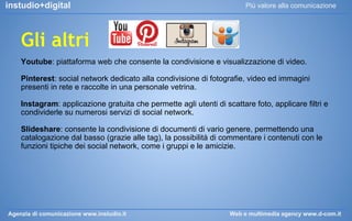 instudio+digital

Più valore alla comunicazione

Gli altri
Youtube: piattaforma web che consente la condivisione e visualizzazione di video.
Pinterest: social network dedicato alla condivisione di fotografie, video ed immagini
presenti in rete e raccolte in una personale vetrina.
Instagram: applicazione gratuita che permette agli utenti di scattare foto, applicare filtri e
condividerle su numerosi servizi di social network.
Slideshare: consente la condivisione di documenti di vario genere, permettendo una
catalogazione dal basso (grazie alle tag), la possibilità di commentare i contenuti con le
funzioni tipiche dei social network, come i gruppi e le amicizie.

Agenzia di comunicazione www.instudio.it

Web e multimedia agency www.d-com.it

 