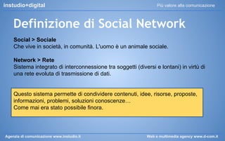instudio+digital

Più valore alla comunicazione

Definizione di Social Network
Social > Sociale
Che vive in società, in comunità. L'uomo è un animale sociale.
Network > Rete
Sistema integrato di interconnessione tra soggetti (diversi e lontani) in virtù di
una rete evoluta di trasmissione di dati.

Questo sistema permette di condividere contenuti, idee, risorse, proposte,
informazioni, problemi, soluzioni conoscenze…
Come mai era stato possibile finora.

Agenzia di comunicazione www.instudio.it

Web e multimedia agency www.d-com.it

 