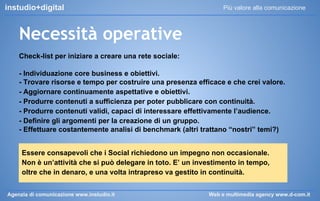 instudio+digital

Più valore alla comunicazione

Necessità operative
Check-list per iniziare a creare una rete sociale:
- Individuazione core business e obiettivi.
- Trovare risorse e tempo per costruire una presenza efficace e che crei valore.
- Aggiornare continuamente aspettative e obiettivi.
- Produrre contenuti a sufficienza per poter pubblicare con continuità.
- Produrre contenuti validi, capaci di interessare effettivamente l’audience.
- Definire gli argomenti per la creazione di un gruppo.
- Effettuare costantemente analisi di benchmark (altri trattano “nostri” temi?)
Essere consapevoli che i Social richiedono un impegno non occasionale.
Non è un’attività che si può delegare in toto. E’ un investimento in tempo,
oltre che in denaro, e una volta intrapreso va gestito in continuità.
Agenzia di comunicazione www.instudio.it

Web e multimedia agency www.d-com.it

 