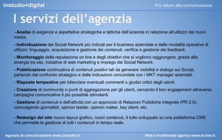 instudio+digital

Più valore alla comunicazione

I servizi dell’agenzia
- Analisi di esigenze e aspettative strategiche e tattiche dell’azienda in relazione all’utilizzo dei nuovi
media.
- Individuazione dei Social Network più indicati per il business aziendale e delle modalità operative di
utilizzo: linguaggio, acquisizione e gestione dei contenuti, verifica e gestione dei feedback.
- Monitoraggio della reputazione on line e degli obiettivi che si vogliono raggiungere, grazie alla
sinergia tra sito, iniziative di web marketing e impiego dei Social Network.
- Pubblicazione continuativa di contenuti positivi tali da generare visibilità e dialogo sui Social,
partendo dal confronto strategico e dalle indicazioni concordate con i MKT manager aziendali.
- Risposte tempestive per bilanciare eventuali commenti o giudizi critici degli utenti.
- Creazione di community o punti di aggregazione per gli utenti, cercando il loro engagement attraverso
campagne comunicative il più possibile stimolanti.
- Gestione di contenuti e dell’attività con un approccio di Relazioni Pubbliche integrate (PR 2.0),
coinvolgendo giornalisti, opinion leader, opinion maker, key client, etc.
- Redesign del sito nuovo layout grafico, nuovi contenuti, il tutto sviluppato su una piattaforma CMS
che permette la gestione di tutti i contenuti in tempo reale.
Agenzia di comunicazione www.instudio.it

Web e multimedia agency www.d-com.it

 