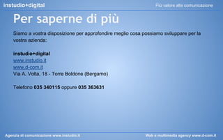 instudio+digital

Più valore alla comunicazione

Per saperne di più
Siamo a vostra disposizione per approfondire meglio cosa possiamo sviluppare per la
vostra azienda:
instudio+digital
www.instudio.it
www.d-com.it
Via A. Volta, 18 - Torre Boldone (Bergamo)
Telefono 035 340115 oppure 035 363631

Agenzia di comunicazione www.instudio.it

Web e multimedia agency www.d-com.it

 