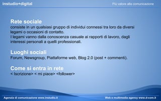 instudio+digital

Più valore alla comunicazione

Rete sociale
consiste in un qualsiasi gruppo di individui connessi tra loro da diversi
legami o occasioni di contatto.
I legami vanno dalla conoscenza casuale ai rapporti di lavoro, dagli
interessi personali a quelli professionali.

Luoghi sociali
Forum, Newsgroup, Piattaforme web, Blog 2.0 (post + commenti).

Come si entra in rete
< Iscrizione> < mi piace> <follower>

Agenzia di comunicazione www.instudio.it

Web e multimedia agency www.d-com.it

 