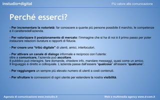 instudio+digital

Più valore alla comunicazione

Perché esserci?
- Per incrementare la notorietà: far conoscere a quante più persone possibile il marchio, le competenze
e il caratteredell’azienda.
- Per valorizzare il posizionamento di mercato: l’immagine che si ha di noi è il primo passo per poter
instaurare relazioni durature e rapporti di fiducia.
- Per creare una “tribù digitale” di utenti, amici, interlocutori.
- Per attivare un canale di dialogo informale e reciproco con l’utente:
oltre a comunicare, l’azienda può ascoltare.
Il pubblico può interagire, fare domande, chiedere info, mandare messaggi, quasi come un amico.
Il linguaggio è diretto e colloquiale. L’azienda passa dall’essere “qualcosa” all’essere “qualcuno”.
- Per raggiungere un sempre più elevato numero di utenti a costi contenuti.
- Per sfruttare le connessioni di ogni utente per estendere la nostra visibilità.

Agenzia di comunicazione www.instudio.it

Web e multimedia agency www.d-com.it

 