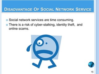 Make friends from all over the globe.You can easily keep in touch with your friends and relatives.Flexibility to join your favorite groups and participate in discussions.Good source of entertainment and information. Very suitable place for advertising and promoting your business.Advantages Of Social Network Service14