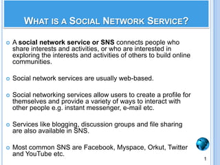 What is a Social Network Service?A social network service or SNS connects people who share interests and activities, or who are interested in exploring the interests and activities of others to build online communities.Social network services are usually web-based. Social networking services allow users to create a profile for themselves and provide a variety of ways to interact with other people e.g. instant messenger, e-mail etc.Services like blogging, discussion groups and file sharing are also available in SNS.Most common SNS are Facebook, Myspace, Orkut, Twitter and YouTube etc.1