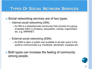 Social networking services are of two types:Internal social networking (ISN):An ISN is a closed/private community that consists of a group of people within a company, association, society, organization etc. e.g. ARPANET.External social networking (ESN):An ESN is open or public and available to all web users in the world to communicate e.g. Facebook, deviantart, myspace etc.Both types can increase the feeling of community among people.Types Of Social Network Services2