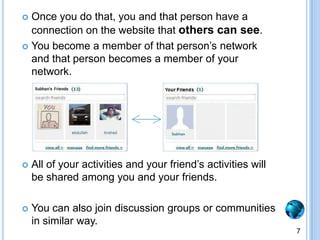 Once you do that, you and that person have a connection on the website that others can see.You become a member of that person’s network and that person becomes a member of your network.All of your activities and your friend’s activities will be shared among you and your friends.You can also join discussion groups or communities in similar way. 7