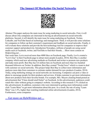 The Impact Of Marketing On Social Networks
Abstract This paper analyses the main issue for using marketing in social networks. First, it will
discuss about why companies are interested in having an advertisement on social networks
platforms. Second, it will identify the main issue for using marketing on Facebook, Twitter,
LinkedIn, and YouTube based on technology and management. Third, it will provide some solutions
for companies to follow up their customer's requirement and feedback on social networks. Finally, it
will evaluate these solutions and provide the best technology tool for companies to improve their
customer support and productivity. Introduction Nowadays, millions of people are using social
media such as Facebook, twitter, and YouTube to find their friends, ... Show more content on
Helpwriting.net ...
One week later, Levis received more than 4000 likes on Facebook page. Finally, Levi's created a
"Levi's Guy" in their Facebook page to attract more people (Laudon, 2014). Best Buy is another
company which used new advertising methods on Facebook and twitter to promote new products
and make more profit. Best Buy has 4.6 million fans on Facebook and more than two hundred
thousand followers on Twitter. In addition, Best Buy created "Twelp Force" which is a team to deal
with customer on social networks. This project helps Best Buy to collect more information and
analyzes more data from customers to estimate market demand for new products (Laudon, 2014).
Today, using marketing strategy on social networks are increasing. Companies can post a video or
photo to encourage people for their products and services. It helps customer to get more information
about new products from their favorite brands. For example, Mrs. Meyers cleaning brand posted an
advertisement that "Clean should smell better" on Facebook. In this advertisement, audiences could
watch this video without going to company's website. According to this research 3.5% clicked on
this advertisement. In addition, customers who were interested in getting more information could
click "Learn More" to get more information about this post. As a result, the rate of using "Learn
More" was 3.5%, higher than watching traditional online advertisements (Laudon, 2014).
Furthermore, some companies
... Get more on HelpWriting.net ...
 