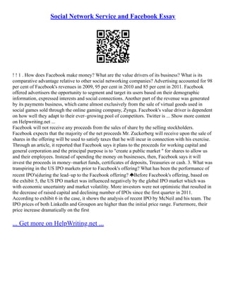 Social Network Service and Facebook Essay
! ! 1 . How does Facebook make money? What are the value drivers of its business? What is its
comparative advantage relative to other social networking companies? Advertising accounted for 98
per cent of Facebook's revenues in 2009, 95 per cent in 2010 and 85 per cent in 2011. Facebook
offered advertisers the opportunity to segment and target its users based on their demographic
information, expressed interests and social connections. Another part of the revenue was generated
by its payments business, which came almost exclusively from the sale of virtual goods used in
social games sold through the online gaming company, Zynga. Facebook's value driver is dependent
on how well they adapt to their ever–growing pool of competitors. Twitter is ... Show more content
on Helpwriting.net ...
Facebook will not receive any proceeds from the sales of share by the selling stockholders.
Facebook expects that the majority of the net proceeds Mr. Zuckerberg will receive upon the sale of
shares in the offering will be used to satisfy taxes that he will incur in connection with his exercise.
Through an article, it reported that Facebook says it plans to the proceeds for working capital and
general corporation and the principal purpose is to "create a public market " for shares to allow us
and their employees. Instead of spending the money on businesses, then, Facebook says it will
invest the proceeds in money–market funds, certificates of deposits, Treasuries or cash. 3. What was
transpiring in the US IPO markets prior to Facebook's offering? What has been the performance of
recent IPO's(during the lead–up to the Facebook offering? Before Facebook's offering, based on
the exhibit 5, the US IPO market was influenced negatively by the global IPO market which was
with economic uncertainty and market volatility. More investors were not optimistic that resulted in
the decrease of raised capital and declining number of IPOs since the first quarter in 2011.
According to exhibit 6 in the case, it shows the analysis of recent IPO by McNeil and his team. The
IPO prices of both Linkedln and Groupon are higher than the initial price range. Furtermore, their
price increase dramatically on the first
... Get more on HelpWriting.net ...
 