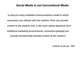 Social Media is not Conventional Media“a many-to-many mediated communications model in which consumers can interact with the medium, firms can provide content to the medium and, in the most radical departure from traditional marketing environments, consumers [people] can provide commercially oriented content to the medium.”Hoffman & Novak, 1997