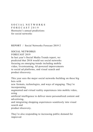 S O C I A L N E T W O R K S
F O R E C A S T 2 0 1 9
Hootsuite’s annual predictions
for social networks
REPORT / Social Networks Forecast 2019 2
SOCIAL NETWORKS
FORECAST 2019
In last year’s Social Media Trends report, we
predicted that 2018 would see social networks
focusing on emerging trends including mobile
video, livestreaming, AI-powered improvements
to social ad platforms, and visual search and
product discovery.
This year sees the major social networks building on these big
bets with
new formats, technologies, and ways of engaging. They’re
incorporating
augmented and virtual reality experiences into mobile video,
using
artificial intelligence to deliver more personalized content and
advertising,
and integrating shopping experiences seamlessly into visual
search and
product discovery.
They’re also responding to increasing public demand for
improved
 