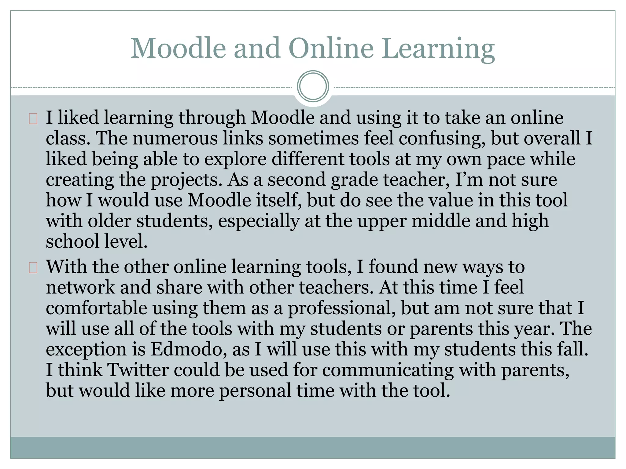 Moodle and Online Learning 
I liked learning through Moodle and using it to take an online 
class. The numerous links sometimes feel confusing, but overall I 
liked being able to explore different tools at my own pace while 
creating the projects. As a second grade teacher, I’m not sure 
how I would use Moodle itself, but do see the value in this tool 
with older students, especially at the upper middle and high 
school level. 
With the other online learning tools, I found new ways to 
network and share with other teachers. At this time I feel 
comfortable using them as a professional, but am not sure that I 
will use all of the tools with my students or parents this year. The 
exception is Edmodo, as I will use this with my students this fall. 
I think Twitter could be used for communicating with parents, 
but would like more personal time with the tool. 
 
