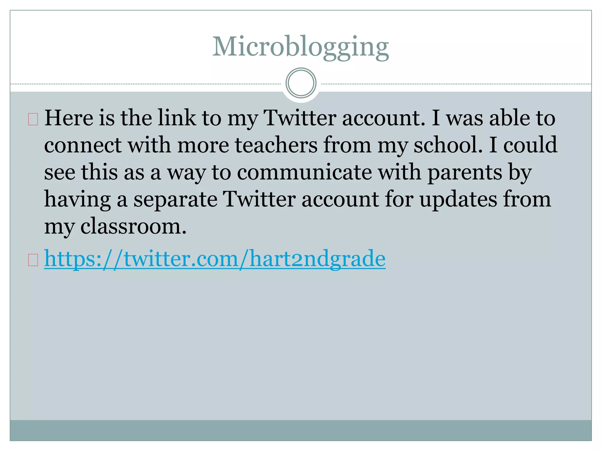 Microblogging 
Here is the link to my Twitter account. I was able to 
connect with more teachers from my school. I could 
see this as a way to communicate with parents by 
having a separate Twitter account for updates from 
my classroom. 
https://twitter.com/hart2ndgrade 
 