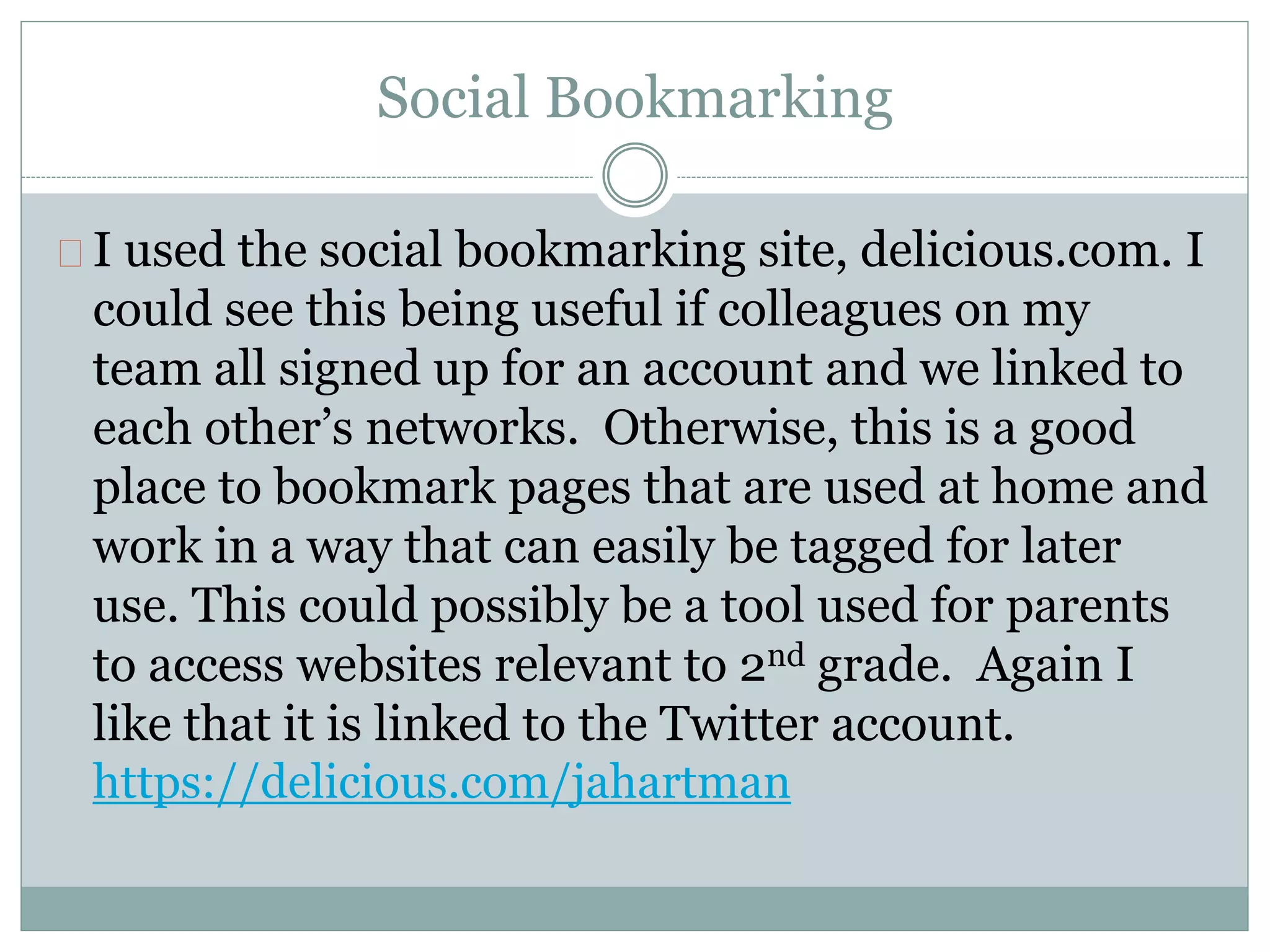 Social Bookmarking 
I used the social bookmarking site, delicious.com. I 
could see this being useful if colleagues on my 
team all signed up for an account and we linked to 
each other’s networks. Otherwise, this is a good 
place to bookmark pages that are used at home and 
work in a way that can easily be tagged for later 
use. This could possibly be a tool used for parents 
to access websites relevant to 2nd grade. Again I 
like that it is linked to the Twitter account. 
https://delicious.com/jahartman 
 