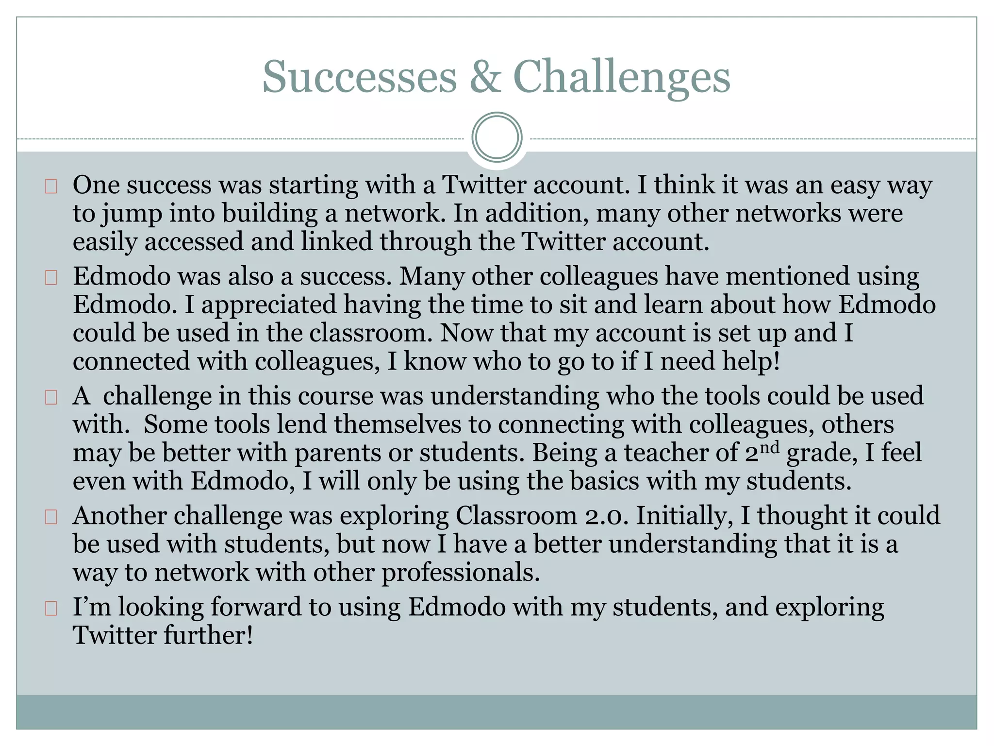 Successes & Challenges 
One success was starting with a Twitter account. I think it was an easy way 
to jump into building a network. In addition, many other networks were 
easily accessed and linked through the Twitter account. 
Edmodo was also a success. Many other colleagues have mentioned using 
Edmodo. I appreciated having the time to sit and learn about how Edmodo 
could be used in the classroom. Now that my account is set up and I 
connected with colleagues, I know who to go to if I need help! 
A challenge in this course was understanding who the tools could be used 
with. Some tools lend themselves to connecting with colleagues, others 
may be better with parents or students. Being a teacher of 2nd grade, I feel 
even with Edmodo, I will only be using the basics with my students. 
Another challenge was exploring Classroom 2.0. Initially, I thought it could 
be used with students, but now I have a better understanding that it is a 
way to network with other professionals. 
I’m looking forward to using Edmodo with my students, and exploring 
Twitter further! 
