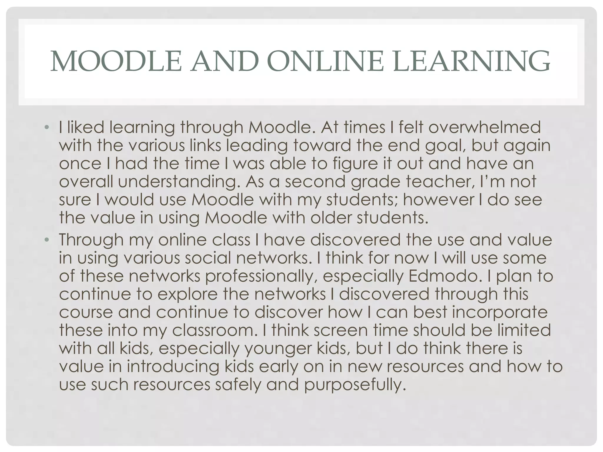 MOODLE AND ONLINE LEARNING 
• I liked learning through Moodle. At times I felt overwhelmed 
with the various links leading toward the end goal, but again 
once I had the time I was able to figure it out and have an 
overall understanding. As a second grade teacher, I’m not 
sure I would use Moodle with my students; however I do see 
the value in using Moodle with older students. 
• Through my online class I have discovered the use and value 
in using various social networks. I think for now I will use some 
of these networks professionally, especially Edmodo. I plan to 
continue to explore the networks I discovered through this 
course and continue to discover how I can best incorporate 
these into my classroom. I think screen time should be limited 
with all kids, especially younger kids, but I do think there is 
value in introducing kids early on in new resources and how to 
use such resources safely and purposefully. 
 