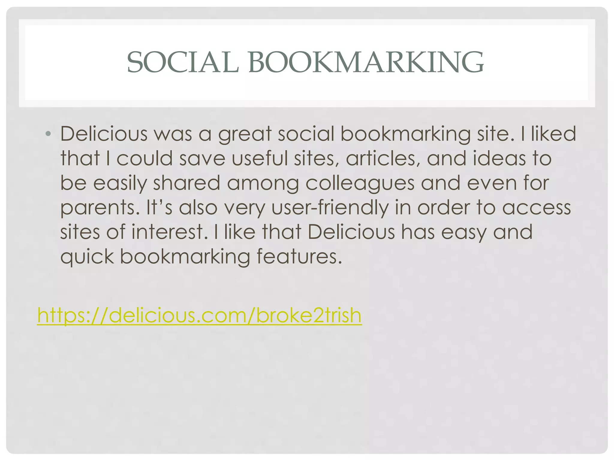 SOCIAL BOOKMARKING 
• Delicious was a great social bookmarking site. I liked 
that I could save useful sites, articles, and ideas to 
be easily shared among colleagues and even for 
parents. It’s also very user-friendly in order to access 
sites of interest. I like that Delicious has easy and 
quick bookmarking features. 
https://delicious.com/broke2trish 
 