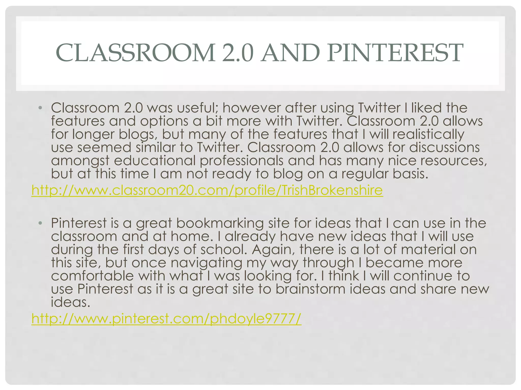CLASSROOM 2.0 AND PINTEREST 
• Classroom 2.0 was useful; however after using Twitter I liked the 
features and options a bit more with Twitter. Classroom 2.0 allows 
for longer blogs, but many of the features that I will realistically 
use seemed similar to Twitter. Classroom 2.0 allows for discussions 
amongst educational professionals and has many nice resources, 
but at this time I am not ready to blog on a regular basis. 
http://www.classroom20.com/profile/TrishBrokenshire 
• Pinterest is a great bookmarking site for ideas that I can use in the 
classroom and at home. I already have new ideas that I will use 
during the first days of school. Again, there is a lot of material on 
this site, but once navigating my way through I became more 
comfortable with what I was looking for. I think I will continue to 
use Pinterest as it is a great site to brainstorm ideas and share new 
ideas. 
http://www.pinterest.com/phdoyle9777/ 
 