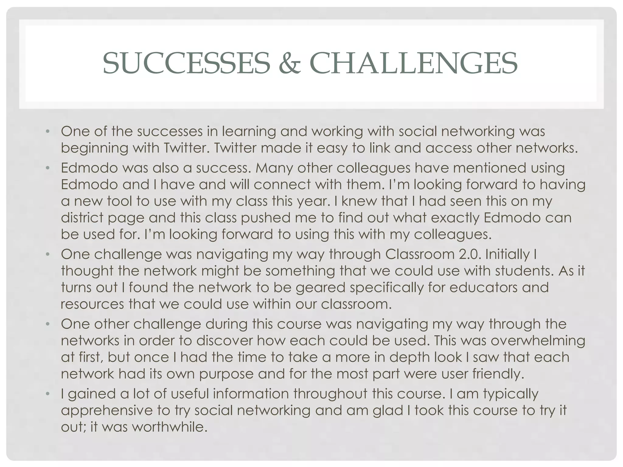 SUCCESSES & CHALLENGES 
• One of the successes in learning and working with social networking was 
beginning with Twitter. Twitter made it easy to link and access other networks. 
• Edmodo was also a success. Many other colleagues have mentioned using 
Edmodo and I have and will connect with them. I’m looking forward to having 
a new tool to use with my class this year. I knew that I had seen this on my 
district page and this class pushed me to find out what exactly Edmodo can 
be used for. I’m looking forward to using this with my colleagues. 
• One challenge was navigating my way through Classroom 2.0. Initially I 
thought the network might be something that we could use with students. As it 
turns out I found the network to be geared specifically for educators and 
resources that we could use within our classroom. 
• One other challenge during this course was navigating my way through the 
networks in order to discover how each could be used. This was overwhelming 
at first, but once I had the time to take a more in depth look I saw that each 
network had its own purpose and for the most part were user friendly. 
• I gained a lot of useful information throughout this course. I am typically 
apprehensive to try social networking and am glad I took this course to try it 
out; it was worthwhile. 
