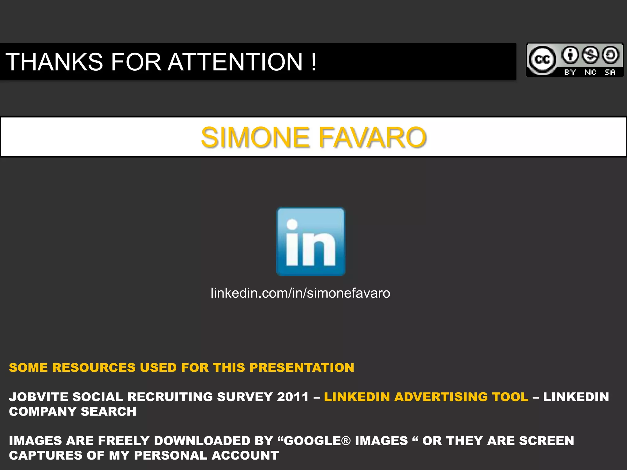 THANKS FOR ATTENTION !


                        SIMONE FAVARO




                         linkedin.com/in/simonefavaro




SOME RESOURCES USED FOR THIS PRESENTATION

JOBVITE SOCIAL RECRUITING SURVEY 2011 – LINKEDIN ADVERTISING TOOL – LINKEDIN
COMPANY SEARCH

IMAGES ARE FREELY DOWNLOADED BY “GOOGLE® IMAGES “ OR THEY ARE SCREEN
CAPTURES OF MY PERSONAL ACCOUNT
 