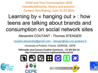 Child and Teen Consumption 2010
         - Interdisciplinarity, theory and practice -
            Campus Norrköping, June 21-23 2010

Learning by « hanging around » : how
  teens are talking about brands and
 consumption on social network sites
       Alexandre COUTANT - Thomas STENGER
    coutant.alexandre@gmail.com - stenger@iae.univ-poitiers.fr
            University of Poitiers, France, CEREGE, CEPE
       Diffusable sous licence Creative Commons – CC BY-SA 3.0
             http://creativecommons.org/licenses/by-sa/3.0/
 