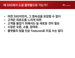 왜 SNS에서 소셜 플랫폼으로 가는가?


•   어떤 SNS이던지, 그 영속성을 보장할 수 없다
•   고객은 피로도를 느끼게 마련
•   고객을 붙잡기 위해서는 늘 새로운 것이 필요
•   시장은 오픈, 소통, 참여로…
•   플랫폼의 힘을 단순 Features로 이길 수는 없다
 