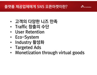 플랫폼 제공업체에게 SNS 오픈마켓이란?


 •   고객의 다양한 니즈 만족
 •   Traffic 창출의 수단
 •   User Retention
 •   Eco-System
 •   Industry 활성화
 •   Targeted Ads
 •   Monetization through virtual goods
 