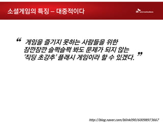 소셜게임의 특징 – 대중적이다




“    게임을 즐기지 못하는 사람들을 위한
    잠깐잠깐 슬쩍슬쩍 봐도 문제가 되지 않는
    '직딩 초강추' 플래시 게임이라 할 수 있겠다.
                                             ”


                   http://blog.naver.com/blink090/60098973667
 
