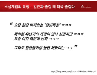 소셜게임의 특징 – 일촌과 즐길 때 더욱 즐겁다




“   요즘 한창 빠져있는 "햇빛목장" ㅋㅋㅋ

    뭐이런 유년기의 게임이 있나 싶었지만 ㅋㅋㅋ
    요즘 이것 때문에 난리 ㅋㅋㅋ

    그래도 일촌들이랑 놀면 재밌다는 ㅋㅋ
                                     ”

                 http://blog.naver.com/kxkxkx428/130076095254
 