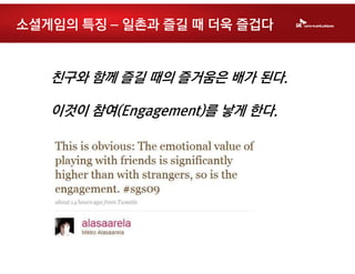 소셜게임의 특징 – 일촌과 즐길 때 더욱 즐겁다


   친구와 함께 즐길 때의 즐거움은 배가 된다.

   이것이 참여(Engagement)를 낳게 한다.
 