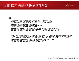 소셜게임의 특징 - 네트워크의 확장




“   햇빛농장 때문에 모르는 사람이랑
    마구 일촌맺고 있어요-_-
    일촌이 많으면 많을 수록 더욱 좋습니다.

    자신의 경험치나 돈을 더 벌 수 있게 해주거든요^^
    이런게 진정한 SNS게임이죠^^
                        ”
                      http://mudchobo.tomeii.com/tt/459
 