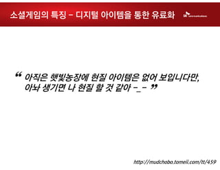 소셜게임의 특징 - 디지털 아이템을 통한 유료화




“   아직은 햇빛농장에 현질 아이템은 없어 보입니다만,
    아놔 생기면 나 현질 할 것 같아 -_-
                        ”

                    http://mudchobo.tomeii.com/tt/459
 