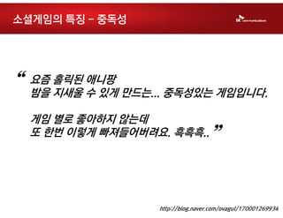 소셜게임의 특징 - 중독성




“   요즘 홀릭된 애니팡
    밤을 지새울 수 있게 만드는... 중독성있는 게임입니다.

    게임 별로 좋아하지 않는데
    또 한번 이렇게 빠져들어버려요. 흑흑흑..
                                    ”

                    http://blog.naver.com/ovagul/170001269934
 