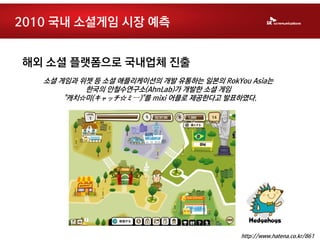 2010 국내 소셜게임 시장 예측


해외 소셜 플랫폼으로 국내업체 진출
   소셜 게임과 위젯 등 소셜 애플리케이션의 개발 유통하는 일본의 RokYou Asia는
           한국의 안철수연구소(AhnLab)가 개발한 소셜 게임
       "캐치☆미(キャッチ☆ミー)"를 mixi 어플로 제공한다고 발표하였다.




                                           http://www.hatena.co.kr/861
 