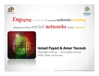 Engaging students in          practical     authentic learning

situations using   social networks in ESL contexts



                      Ismail Fayed & Amer Yacoub
                      ifayed@qu.edu.qa - amer.y@qu.edu.qa
                      FPDE, Qatar University




                                    Image: http://www.123rf.com/photo_10027890_illustration‐of‐social‐media‐concept‐social‐media‐wordcloud‐in‐circular‐shape.html
 