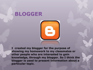 BLOGGER
I created my blogger for the purpose of
showing my homework to my classmates or
other people who are interested to gain
knowledge, through my blogger. So I think the
blogger is used to present information about a
particular topic.
 