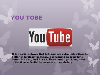 YOU TOBE
It is a social network that helps me see video instructions to
better understand the theory, and learn to do something
better. but also, well I use to listen music you tobe , most
of the time in English to increase my vocabulary
 