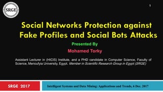 SRGE 2017 Intelligent Systems and Data Mining: Applications and Trends, 6 Dec. 2017
1
Social Networks Protection against
Fake Profiles and Social Bots Attacks
Presented By
Mohamed Torky
Assistant Lecturer in (HICIS) Institute, and a PHD candidate in Computer Science, Faculty of
Science, Menoufyia University, Egypt. Member in Scientific Research Group in Egypt (SRGE)
 
