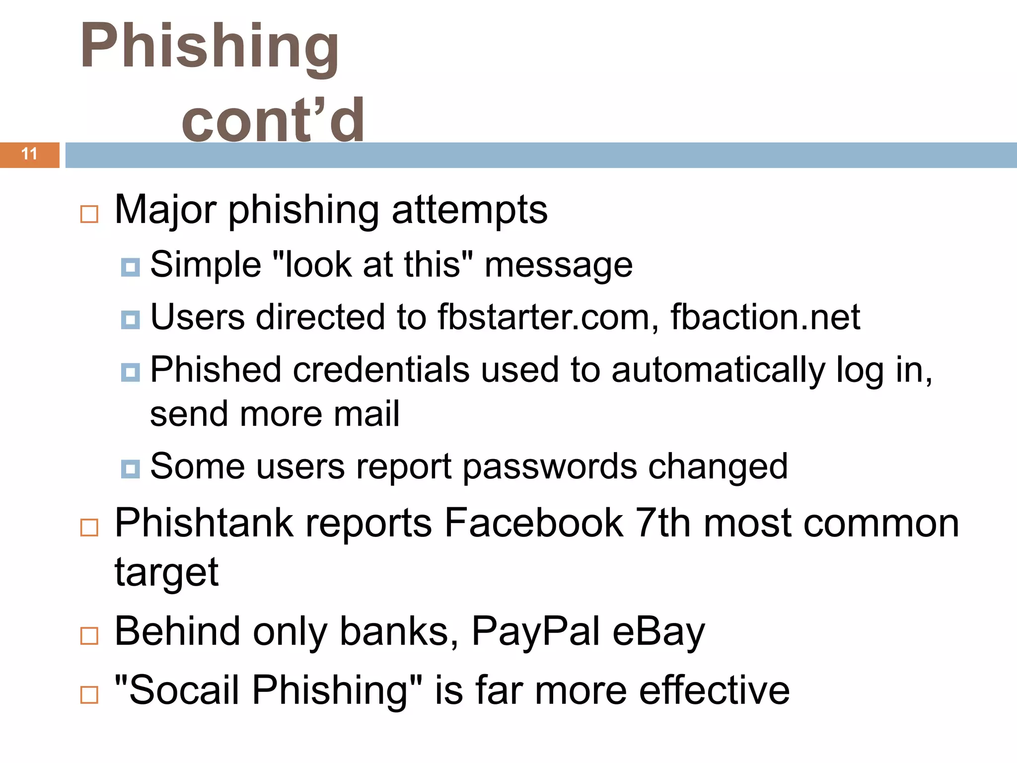 Phishing
11
        cont’d
        Major phishing attempts
          Simple "look at this" message
          Users directed to fbstarter.com, fbaction.net

          Phished credentials used to automatically log in,
           send more mail
          Some users report passwords changed

        Phishtank reports Facebook 7th most common
         target
        Behind only banks, PayPal eBay
        "Socail Phishing" is far more effective
 
