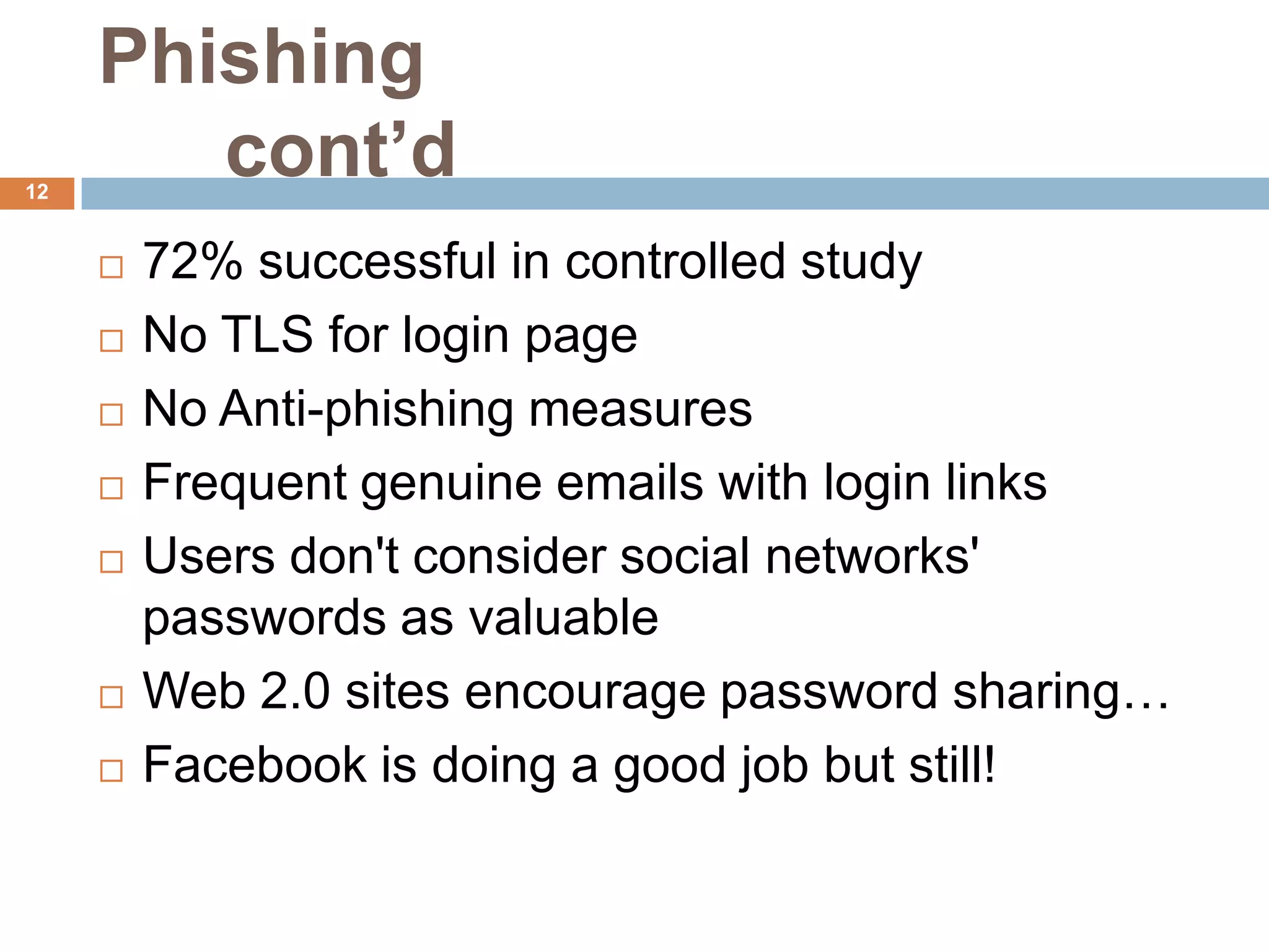 Phishing
12
        cont’d
        72% successful in controlled study
        No TLS for login page
        No Anti-phishing measures
        Frequent genuine emails with login links
        Users don't consider social networks'
         passwords as valuable
        Web 2.0 sites encourage password sharing…
        Facebook is doing a good job but still!
 