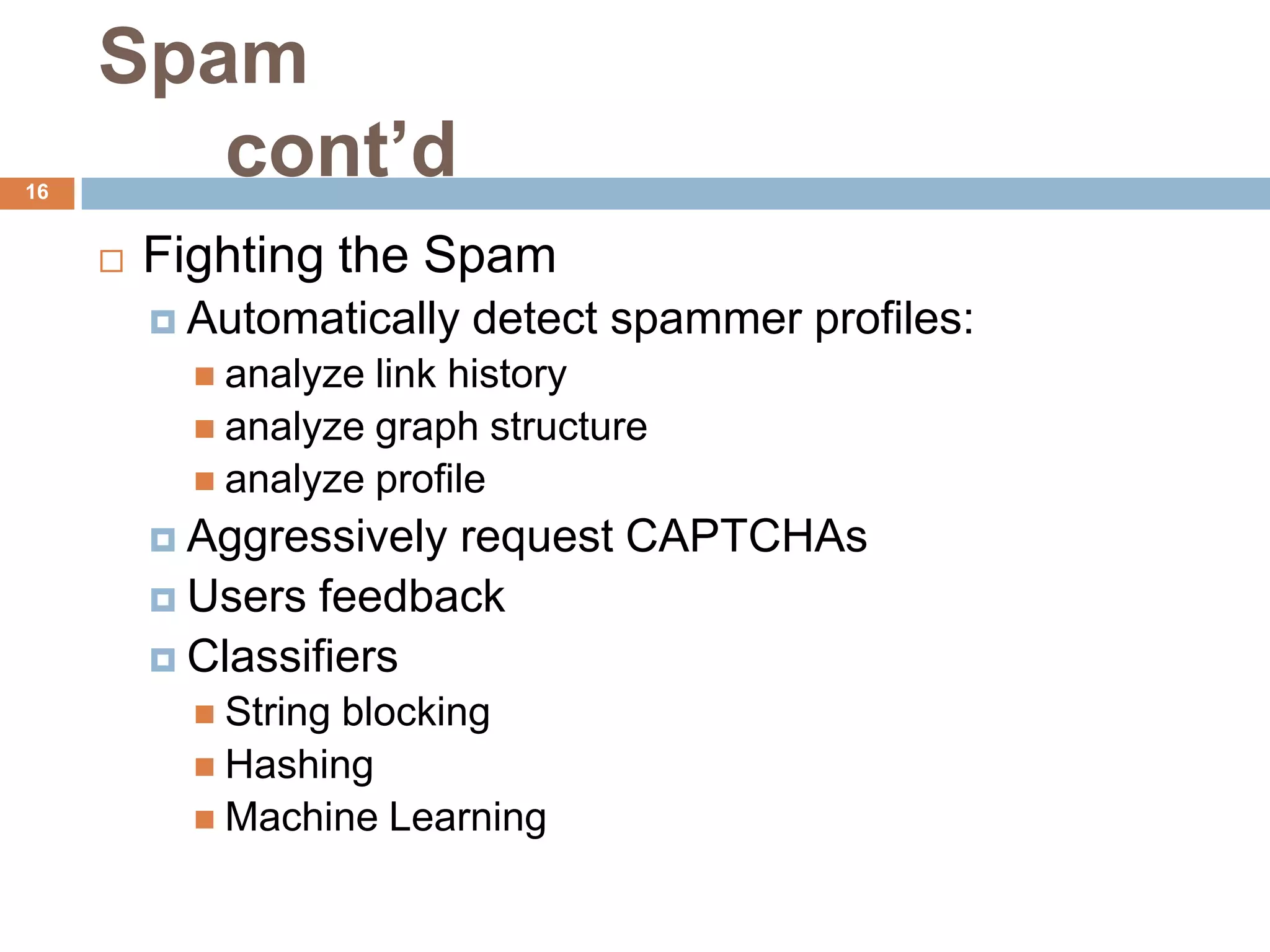 Spam
16
        cont’d
        Fighting the Spam
          Automatically   detect spammer profiles:
            analyze link history
            analyze graph structure
            analyze profile
          Aggressivelyrequest CAPTCHAs
          Users feedback
          Classifiers
            Stringblocking
            Hashing
            Machine Learning
 