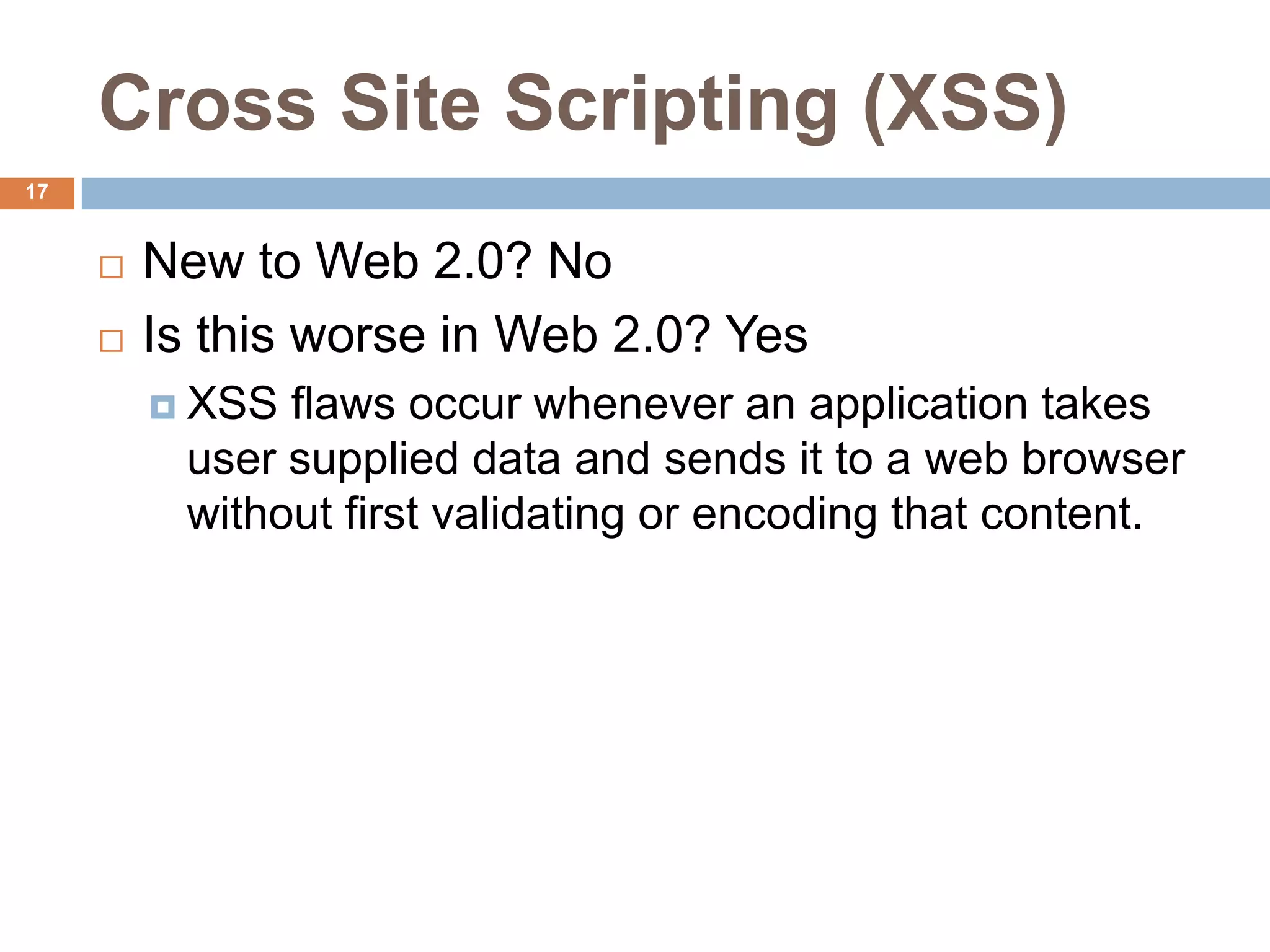 Cross Site Scripting (XSS)
17


        New to Web 2.0? No
        Is this worse in Web 2.0? Yes
          XSS flaws occur whenever an application takes
          user supplied data and sends it to a web browser
          without first validating or encoding that content.
 
