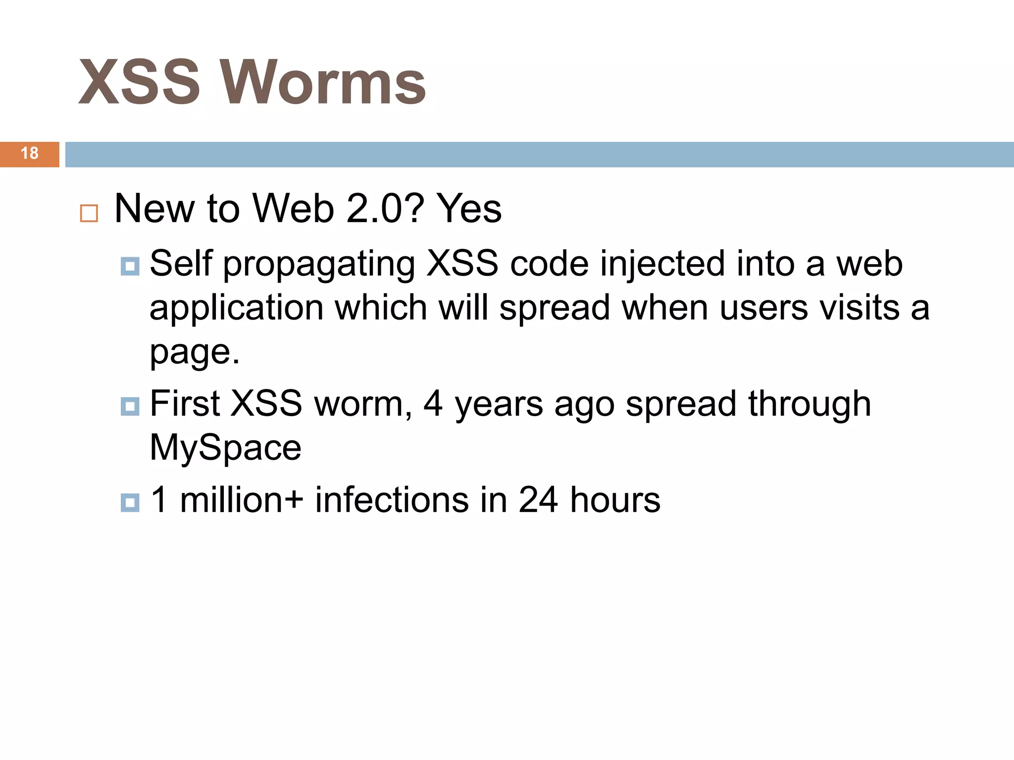 XSS Worms
18


        New to Web 2.0? Yes
          Self propagating XSS code injected into a web
           application which will spread when users visits a
           page.
          First XSS worm, 4 years ago spread through
           MySpace
          1 million+ infections in 24 hours
 