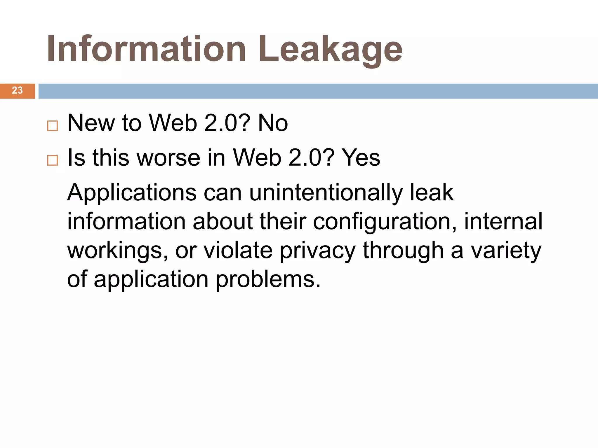 Information Leakage
23


        New to Web 2.0? No
        Is this worse in Web 2.0? Yes
         Applications can unintentionally leak
         information about their configuration, internal
         workings, or violate privacy through a variety
         of application problems.
 